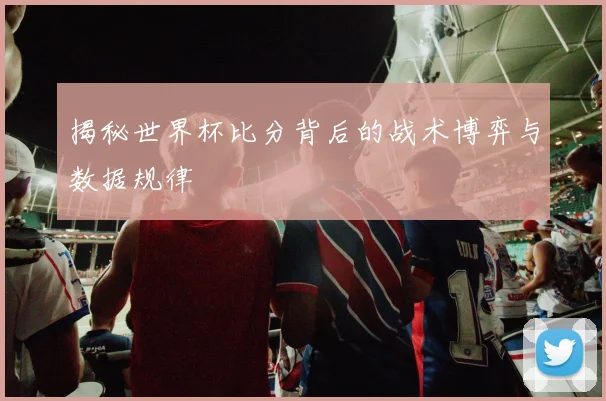 揭秘世界杯比分背后的战术博弈与数据规律