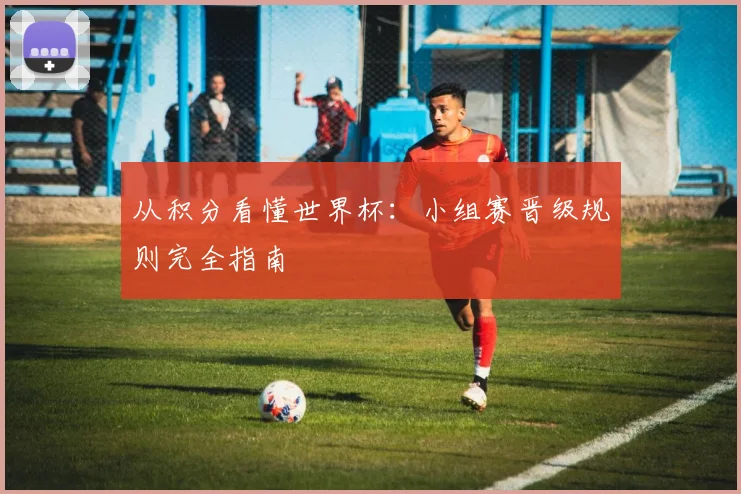 从积分看懂世界杯：小组赛晋级规则完全指南