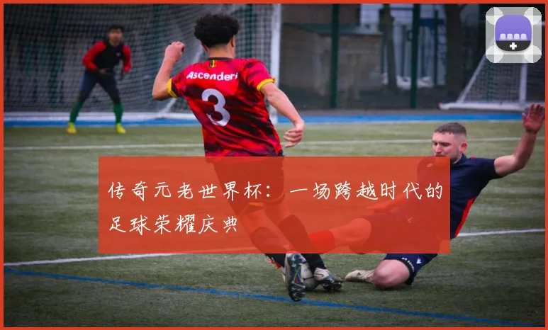 传奇元老世界杯：一场跨越时代的足球荣耀庆典