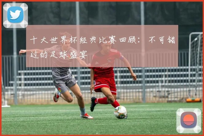 十大世界杯经典比赛回顾：不可错过的足球盛宴