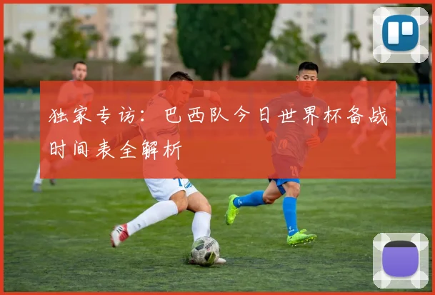 独家专访：巴西队今日世界杯备战时间表全解析