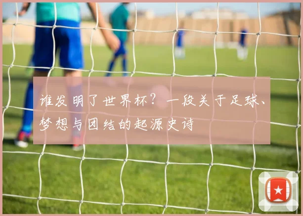 谁发明了世界杯？一段关于足球、梦想与团结的起源史诗